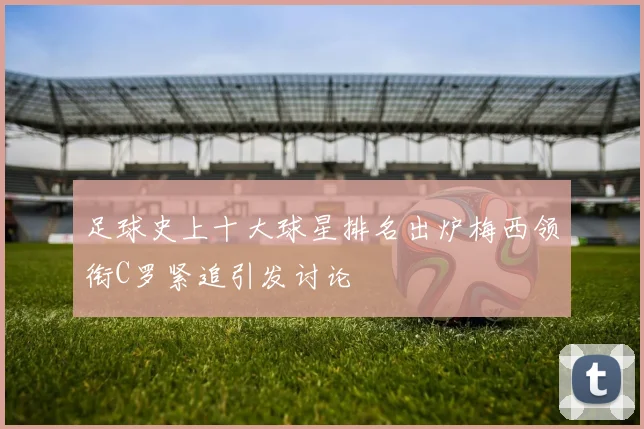 足球史上十大球星排名出炉梅西领衔C罗紧追引发讨论