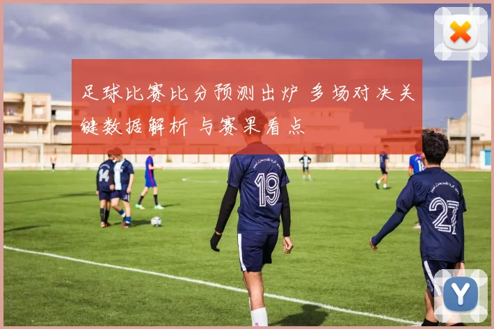 足球比赛比分预测出炉 多场对决关键数据解析 与赛果看点