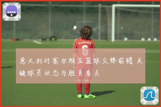 意大利对塞尔维亚篮球交锋前瞻 关键球员状态与胜负看点