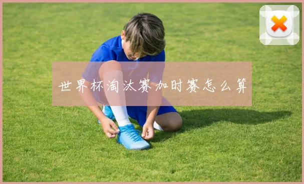 世界杯淘汰赛加时赛怎么算