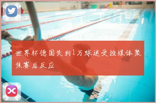 世界杯德国失利1万球迷受挫媒体聚焦赛后反应