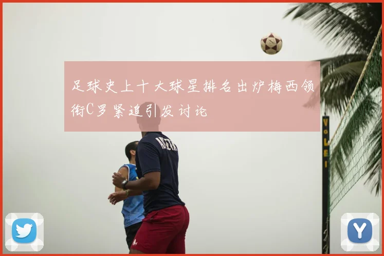 足球史上十大球星排名出炉梅西领衔C罗紧追引发讨论