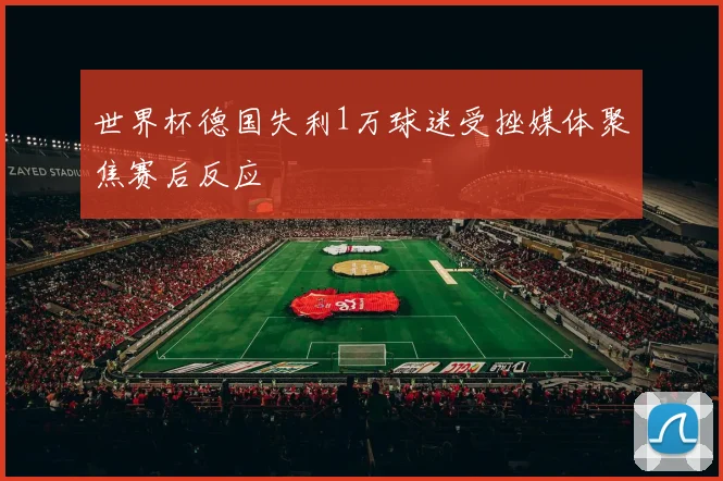 世界杯德国失利1万球迷受挫媒体聚焦赛后反应