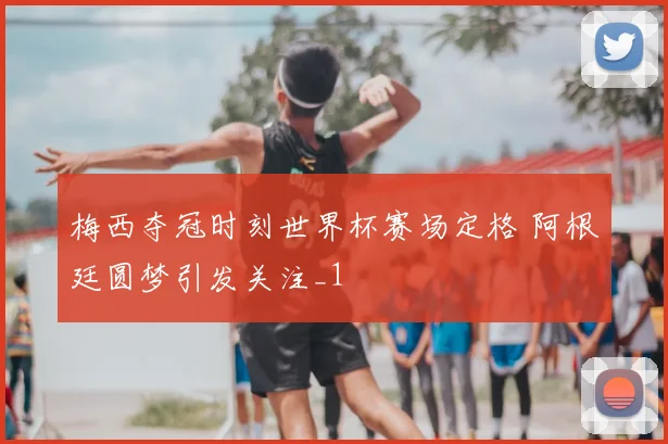 梅西夺冠时刻世界杯赛场定格 阿根廷圆梦引发关注_1